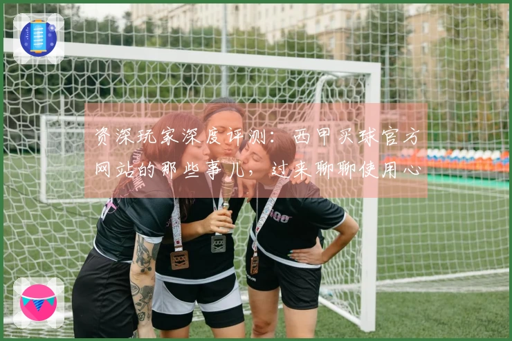 资深玩家深度评测：西甲买球官方网站的那些事儿，过来聊聊使用心得